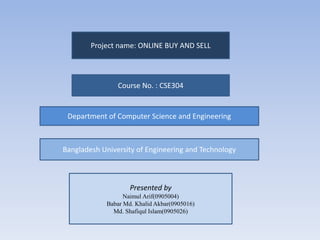 Project name: ONLINE BUY AND SELL
Course No. : CSE304
Department of Computer Science and Engineering
Bangladesh University of Engineering and Technology
Presented by
Naimul Arif(0905004)
Babar Md. Khalid Akbar(0905016)
Md. Shafiqul Islam(0905026)
 