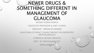 NEWER DRUGS &
SOMETHING DIFFERENT IN
MANAGEMENT OF
GLAUCOMA
ARVIND KUMAR MORYA
ASSOCIATE PROFESSOR & UNIT-II HEAD
MS(GOLD – MEDALIST),MNAMS
GLAUCOMA,CATARACT,SQUINT,REFRACTIVE,PAEDIATRIC
OPHTHALMOLOGY
& MEDICAL RETINA SERVICES
DEPT. OF OPHTHALMOLOGY
AIIMS,JODHPUR
 