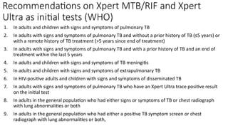 Recommendations on Xpert MTB/RIF and Xpert
Ultra as initial tests (WHO)
1. In adults and children with signs and symptoms of pulmonary TB
2. In adults with signs and symptoms of pulmonary TB and without a prior history of TB (≤5 years) or
with a remote history of TB treatment (>5 years since end of treatment)
3. In adults with signs and symptoms of pulmonary TB and with a prior history of TB and an end of
treatment within the last 5 years
4. In adults and children with signs and symptoms of TB meningitis
5. In adults and children with signs and symptoms of extrapulmonary TB
6. In HIV-positive adults and children with signs and symptoms of disseminated TB
7. In adults with signs and symptoms of pulmonary TB who have an Xpert Ultra trace positive result
on the initial test
8. In adults in the general population who had either signs or symptoms of TB or chest radiograph
with lung abnormalities or both
9. In adults in the general population who had either a positive TB symptom screen or chest
radiograph with lung abnormalities or both,
 