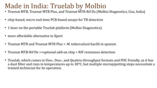 Made in India: Truelab by Molbio
• Truenat MTB, Truenat MTB Plus, and Truenat MTB-Rif Dx (Molbio Diagnostics, Goa, India)
• chip-based, micro real-time PCR-based assays for TB detection
• 1 hour on the portable Truelab platform (Molbio Diagnostics).
• more affordable alternative to Xpert
• Truenat MTB and Truenat MTB Plus = M. tuberculosis bacilli in sputum
• Truenat MTB-Rif Dx >>optional add-on chip = RIF resistance detection
• Truelab, which comes in Uno-, Duo-, and Quattro-throughput formats and POC friendly, as it has
a dust filter and runs in temperatures up to 30°C, but multiple micropipetting steps necessitate a
trained technician for its operation.
 
