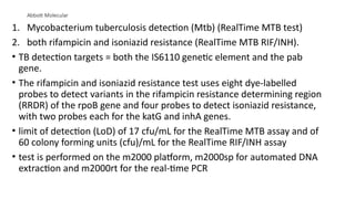 Abbott Molecular
1. Mycobacterium tuberculosis detection (Mtb) (RealTime MTB test)
2. both rifampicin and isoniazid resistance (RealTime MTB RIF/INH).
• TB detection targets = both the IS6110 genetic element and the pab
gene.
• The rifampicin and isoniazid resistance test uses eight dye-labelled
probes to detect variants in the rifampicin resistance determining region
(RRDR) of the rpoB gene and four probes to detect isoniazid resistance,
with two probes each for the katG and inhA genes.
• limit of detection (LoD) of 17 cfu/mL for the RealTime MTB assay and of
60 colony forming units (cfu)/mL for the RealTime RIF/INH assay
• test is performed on the m2000 platform, m2000sp for automated DNA
extraction and m2000rt for the real-time PCR
 