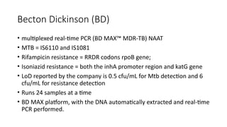 Becton Dickinson (BD)
• multiplexed real-time PCR (BD MAX™ MDR-TB) NAAT
• MTB = IS6110 and IS1081
• Rifampicin resistance = RRDR codons rpoB gene;
• Isoniazid resistance = both the inhA promoter region and katG gene
• LoD reported by the company is 0.5 cfu/mL for Mtb detection and 6
cfu/mL for resistance detection
• Runs 24 samples at a time
• BD MAX platform, with the DNA automatically extracted and real-time
PCR performed.
 