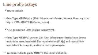 Line probe assays
assays include
• GenoType MTBDRplus (Hain Lifesciences-Bruker, Nehren, Germany) and
Nipro NTM+MDRTB II (Osaka, Japan).
New-generation LPAs (higher sensitivity):
• GenoType MTBDRsl version 2.0; Hain Lifesciences-Bruker) can detect
mutations associated with fluoroquinolones (FLQs) and second-line
injectables, kanamycin, amikacin, and capreomycin
• recommended to guide MDR-TB treatment initiation
 