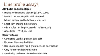 Attributes and advantages
• Highly sensitive and specific (98.9%, 100%)
• Detects both Rifampicin and Isoniazid
• Meant for low and high throughput labs
• Short Turn around time of 5hrs
• 48 samples can be processed simultaneously
• Affordable – ~$10 per test
Disadvantages
• Cannot be used as point of care test
• Requires biosafety facilities
• Does not eliminate need of culture and microscopy
• Only for smear positive sample
• Sensitivity to detect INH resistance is low
Line probe assays
 