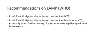 Recommendations on LAMP (WHO)
• in adults with signs and symptoms consistent with TB
• in adults with signs and symptoms consistent with pulmonary TB,
especially when further testing of sputum smear-negative specimens
is necessary.
 