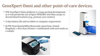 GeneXpert Omni and other point-of-care devices.
• POC GeneXpert Omni platform is a long-awaited development,
as it will permit the use of Xpert MTB/RIF and Ultra assays in
decentralized locations (e.g., primary care centers)
• 2-day battery life and no tablet or computer requirement
• Q-POC from QuantuMDx (Newcastle-upon-Tyne, United
Kingdom) >>less than 30 min>> combination with oral swabs as
a sample
 
