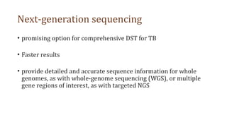 Next-generation sequencing
• promising option for comprehensive DST for TB
• Faster results
• provide detailed and accurate sequence information for whole
genomes, as with whole-genome sequencing (WGS), or multiple
gene regions of interest, as with targeted NGS
 