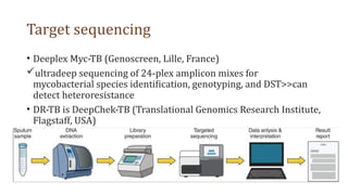 Target sequencing
• Deeplex Myc-TB (Genoscreen, Lille, France)
ultradeep sequencing of 24-plex amplicon mixes for
mycobacterial species identification, genotyping, and DST>>can
detect heteroresistance
• DR-TB is DeepChek-TB (Translational Genomics Research Institute,
Flagstaff, USA)
 