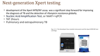 Next-generation Xpert testing
• development of the Xpert MTB/RIF assay was a significant step forward for improving
the diagnosis of TB and the detection of rifampicin resistance globally.
• Nucleic Acid Amplification Test, or NAAT>>qPCR
• TAT 2hours
• Pulmonary and extrapulmonary TB
 