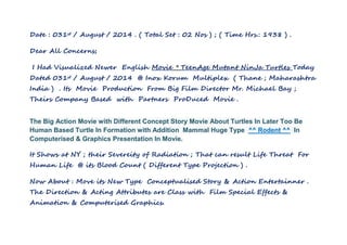 Date : 031st / August / 2014 . ( Total Set : 02 Nos ) ; ( Time Hrs.: 1938 ) . 
Dear All Concerns; 
I Had Visualized Newer English Movie * TeenAge Mutant NinJa Turtles Today 
Dated 031st / August / 2014 @ Inox Korum Multiplex ( Thane ; Maharashtra 
India ) . Its Movie Production From Big Film Director Mr. Michael Bay ; 
Theirs Company Based with Partners ProDuced Movie . 
The Big Action Movie with Different Concept Story Movie About Turtles In Later Too Be 
Human Based Turtle In Formation with Addition Mammal Huge Type ^^ Rodent ^^ In 
Computerised & Graphics Presentation In Movie. 
It Shows at NY ; their Severeity of Radiation ; That can result Life Threat For 
Human Life @ its Blood Count ( Different Type Projection ) . 
Now About : Move its New Type Conceptualised Story & Action Entertainner . 
The Direction & Acting Attributes are Class with Film Special Effects & 
Animation & Computerised Graphics. 
 