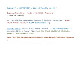 Date : 08TH / SEPTEMBER / 2014 ; ( Time Hrs : 1445 ) 
Business Networking : Movies ( Hindi Film Reveiws ) . 
[ Total Set : 04Nos.] 
To : The Web Site Connection Members [ Business Networking : Newer 
HINDI MOVIE Review “ RAJA NATWARLAL “ ] . 
Subject / Topics : Newer HINDI MOVIE REVIEW : “ RAJA NATWARLAL “ 
viewed on 029th / August / 2014 ; At The STAR CINEPOLIS Multiplex ; 
Thane ; Maharashtra ; India . 
Dear All Web Site Connection Members / Social Friends / Friends / Customers 
; 
………………………………………………………………………………………………… 
 