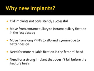  Old implants not consistently successful
 Move from extramedullary to intramedullary fixation
in the last decade
 Move from long PFN’s to 180 and 240mm due to
better design
 Need for more reliable fixation in the femoral head
 Need for a strong implant that doesn’t fail before the
fracture heals
 