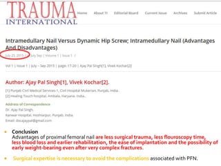  Conclusion
Advantages of proximal femoral nail are less surgical trauma, less flouroscopy time,
less blood loss and earlier rehabilitation, the ease of implantation and the possibility of
early weight-bearing even after very complex fractures.
 Surgical expertise is necessary to avoid the complications associated with PFN.
 