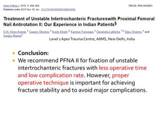  Conclusion:
 We recommend PFNA II for fixation of unstable
intertrochanteric fractures with less operative time
and low complication rate. However, proper
operative technique is important for achieving
fracture stability and to avoid major complications.
Level 1 ApexTrauma Centre, AIIMS, New Delhi, India
 