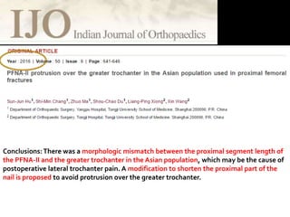 Conclusions:There was a morphologic mismatch between the proximal segment length of
the PFNA-II and the greater trochanter in the Asian population, which may be the cause of
postoperative lateral trochanter pain. A modification to shorten the proximal part of the
nail is proposed to avoid protrusion over the greater trochanter.
 