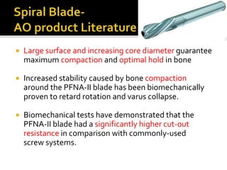  Large surface and increasing core diameter guarantee
maximum compaction and optimal hold in bone
 Increased stability caused by bone compaction
around the PFNA-II blade has been biomechanically
proven to retard rotation and varus collapse.
 Biomechanical tests have demonstrated that the
PFNA-II blade had a significantly higher cut-out
resistance in comparison with commonly-used
screw systems.
 
