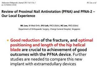  Good reduction of the fracture, and optimal
positioning and length of the hip helical
blade are crucial to achievement of good
outcomes with the PFNA device. Further
studies are needed to compare this new
implant with extramedullary devices
 