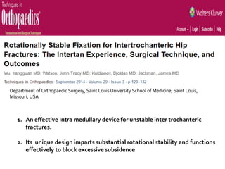 1. An effective Intra medullary device for unstable inter trochanteric
fractures.
2. Its unique design imparts substantial rotational stability and functions
effectively to block excessive subsidence
Department of Orthopaedic Surgery, Saint Louis University School of Medicine, Saint Louis,
Missouri, USA
 