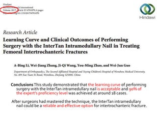 ConclusionsThis study demonstrated that the learning curve of performing
surgery with the InterTan intramedullary nail is acceptable and 90% of
the expert’s proficiency level was achieved at around 18 cases.
After surgeons had mastered the technique, the InterTan intramedullary
nail could be a reliable and effective option for intertrochanteric fracture.
 