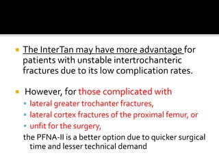  The InterTan may have more advantage for
patients with unstable intertrochanteric
fractures due to its low complication rates.
 However, for those complicated with
 lateral greater trochanter fractures,
 lateral cortex fractures of the proximal femur, or
 unfit for the surgery,
the PFNA-II is a better option due to quicker surgical
time and lesser technical demand
 