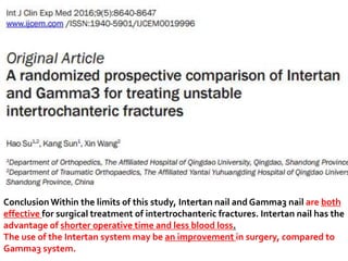 ConclusionWithin the limits of this study, Intertan nail and Gamma3 nail are both
effective for surgical treatment of intertrochanteric fractures. Intertan nail has the
advantage of shorter operative time and less blood loss.
The use of the Intertan system may be an improvement in surgery, compared to
Gamma3 system.
 