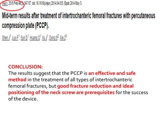 CONCLUSION:
The results suggest that the PCCP is an effective and safe
method in the treatment of all types of intertrochanteric
femoral fractures, but good fracture reduction and ideal
positioning of the neck screw are prerequisites for the success
of the device.
 