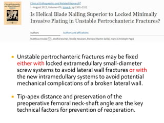  Unstable pertrochanteric fractures may be fixed
either with locked extramedullary small-diameter
screw systems to avoid lateral wall fractures or with
the new intramedullary systems to avoid potential
mechanical complications of a broken lateral wall.
 Tip-apex distance and preservation of the
preoperative femoral neck-shaft angle are the key
technical factors for prevention of reoperation.
 