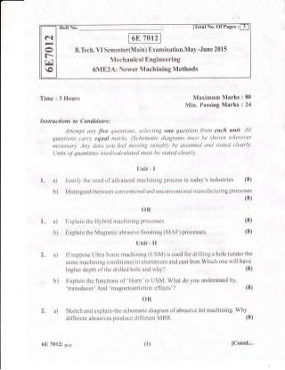 B.Tech. VI Sernester(Main) Examination.May -June 2015
Mechanical Engineering
6ME2A: Newer Machining Methods
N
t+,-J
f-.
Fi
o
Time : 3 Hours Maximum Marks
Min. Passing Marks
Instructions to Cundidates:
Attempt any five questions, selecting one question from each unit. All
questions carty equal tnarks. (Schematic diagrams must be shown wherever
.necessary. Any data you feel missing suitably be assumed and stated clearly.
l-Jnits of quantities used/calculated must be stated clearly.
Unit - I
1. a) Justify the neecl of advanced machining process in today's industries (8)
b) Distinguish between conventional and unconventional manufacturing processes
(8)
OR
Explain the Hybrid machining processes.
Explain the Magnetic abrasive finishing (MAF) processes.
Unit - il
2. a) if suppose Ultra Sonic machining (USM) is used for drilling a hole (under the
same machining conditions) in aluminium and cast Iron.Which one will have
:80
:24
(8)
(8)
1. a)
b)
higher depth of the drilled hole and why?
b) Explain the functions of 'Florn' in USM. What do you understand by,
'transducer' And' magnetostriction effects' ?
OR
2. a) Sketch and explain-the schematic diagram of abrasive Jet rnachining. Why
different abrasives produce different MRR.
(8)
(8)
(8)
6E 70121 zarc (1) [Contd....
 