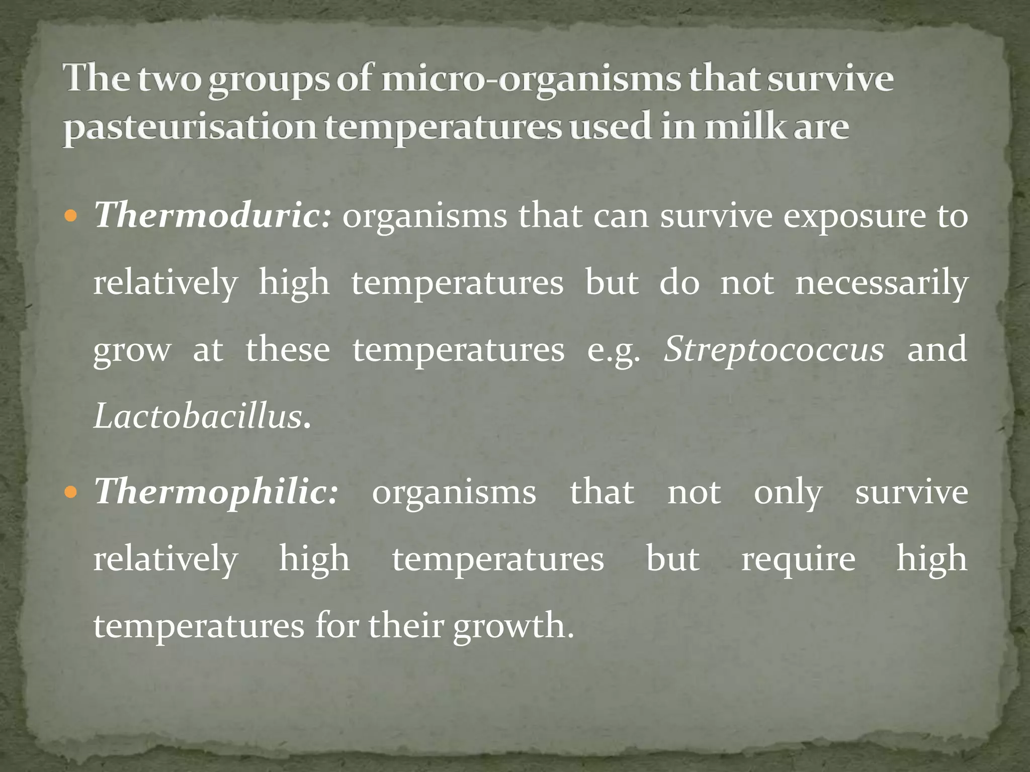  Thermoduric: organisms that can survive exposure to
relatively high temperatures but do not necessarily
grow at these temperatures e.g. Streptococcus and
Lactobacillus.
 Thermophilic: organisms that not only survive
relatively high temperatures but require high
temperatures for their growth.
 