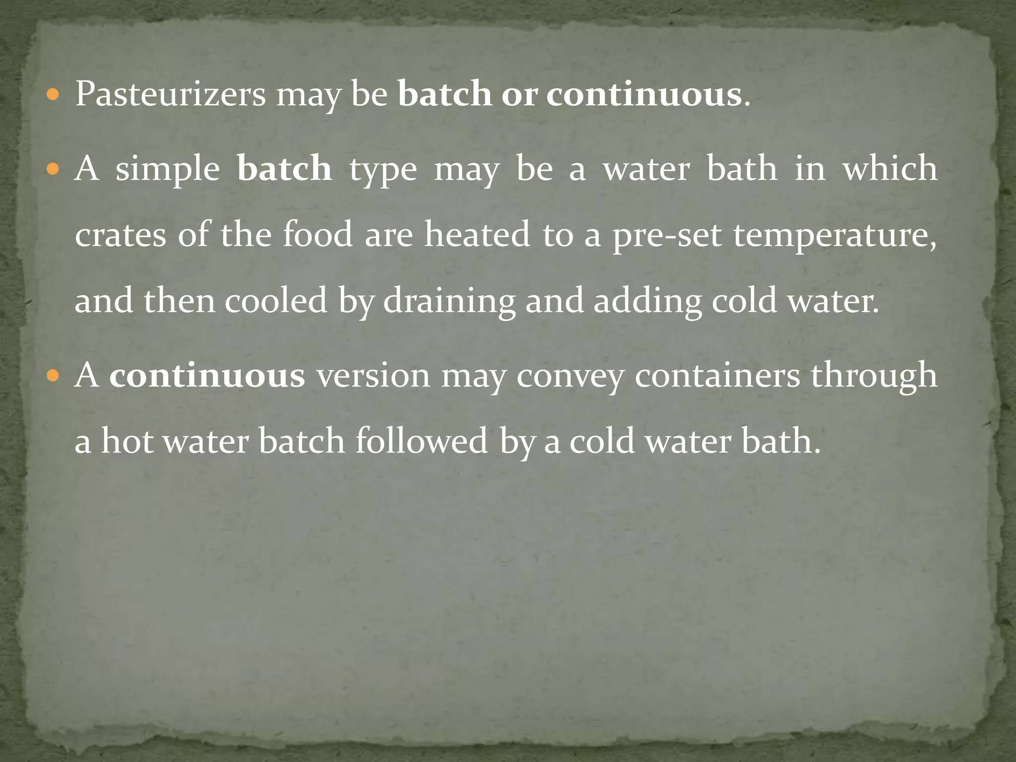  Pasteurizers may be batch or continuous.
 A simple batch type may be a water bath in which
crates of the food are heated to a pre-set temperature,
and then cooled by draining and adding cold water.
 A continuous version may convey containers through
a hot water batch followed by a cold water bath.
 