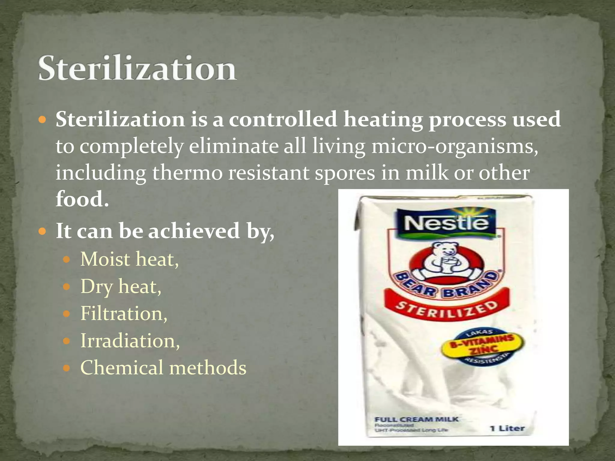  Sterilization is a controlled heating process used
to completely eliminate all living micro-organisms,
including thermo resistant spores in milk or other
food.
 It can be achieved by,
 Moist heat,
 Dry heat,
 Filtration,
 Irradiation,
 Chemical methods
 