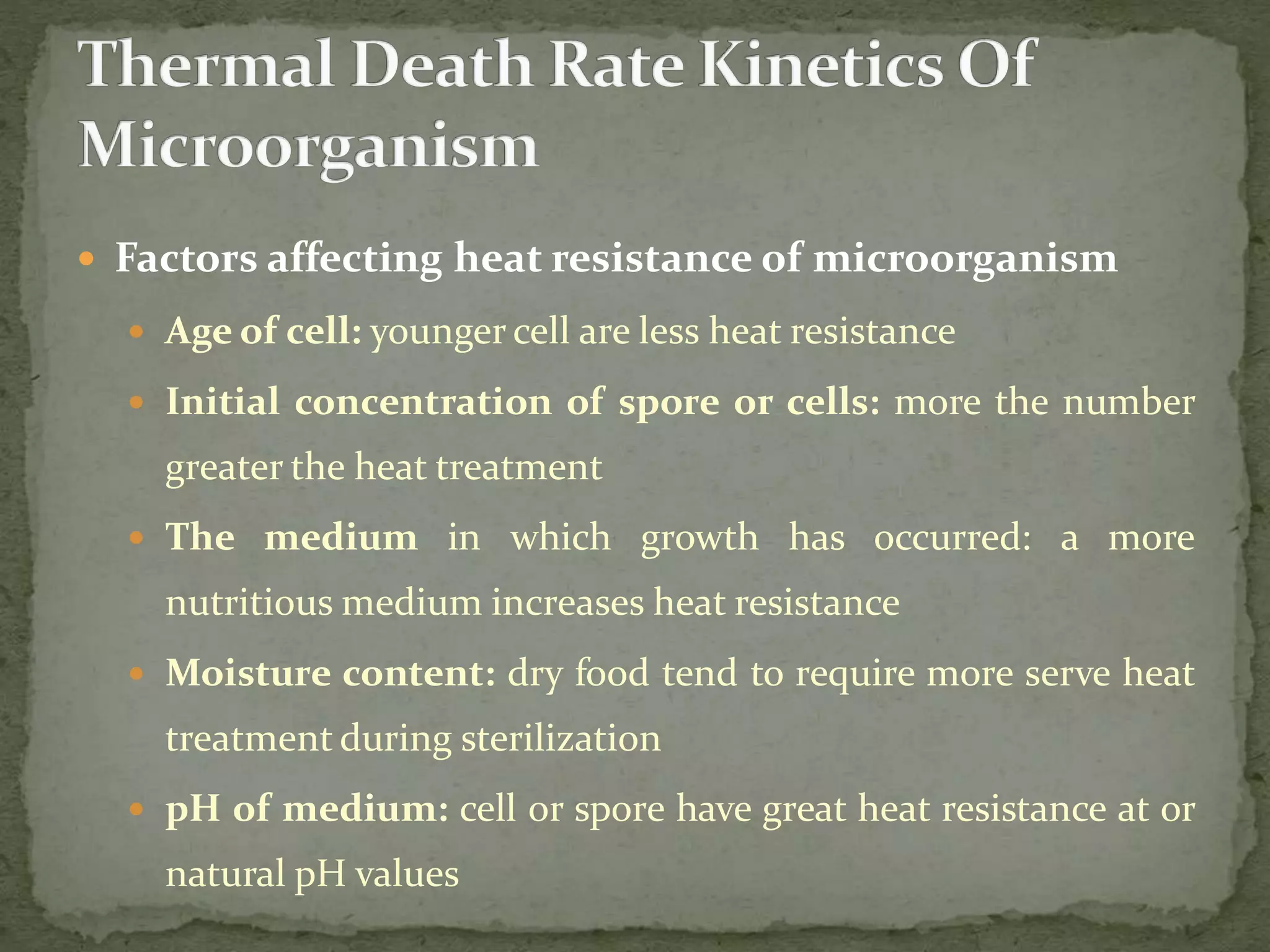  Factors affecting heat resistance of microorganism
 Age of cell: younger cell are less heat resistance
 Initial concentration of spore or cells: more the number
greater the heat treatment
 The medium in which growth has occurred: a more
nutritious medium increases heat resistance
 Moisture content: dry food tend to require more serve heat
treatment during sterilization
 pH of medium: cell or spore have great heat resistance at or
natural pH values
 
