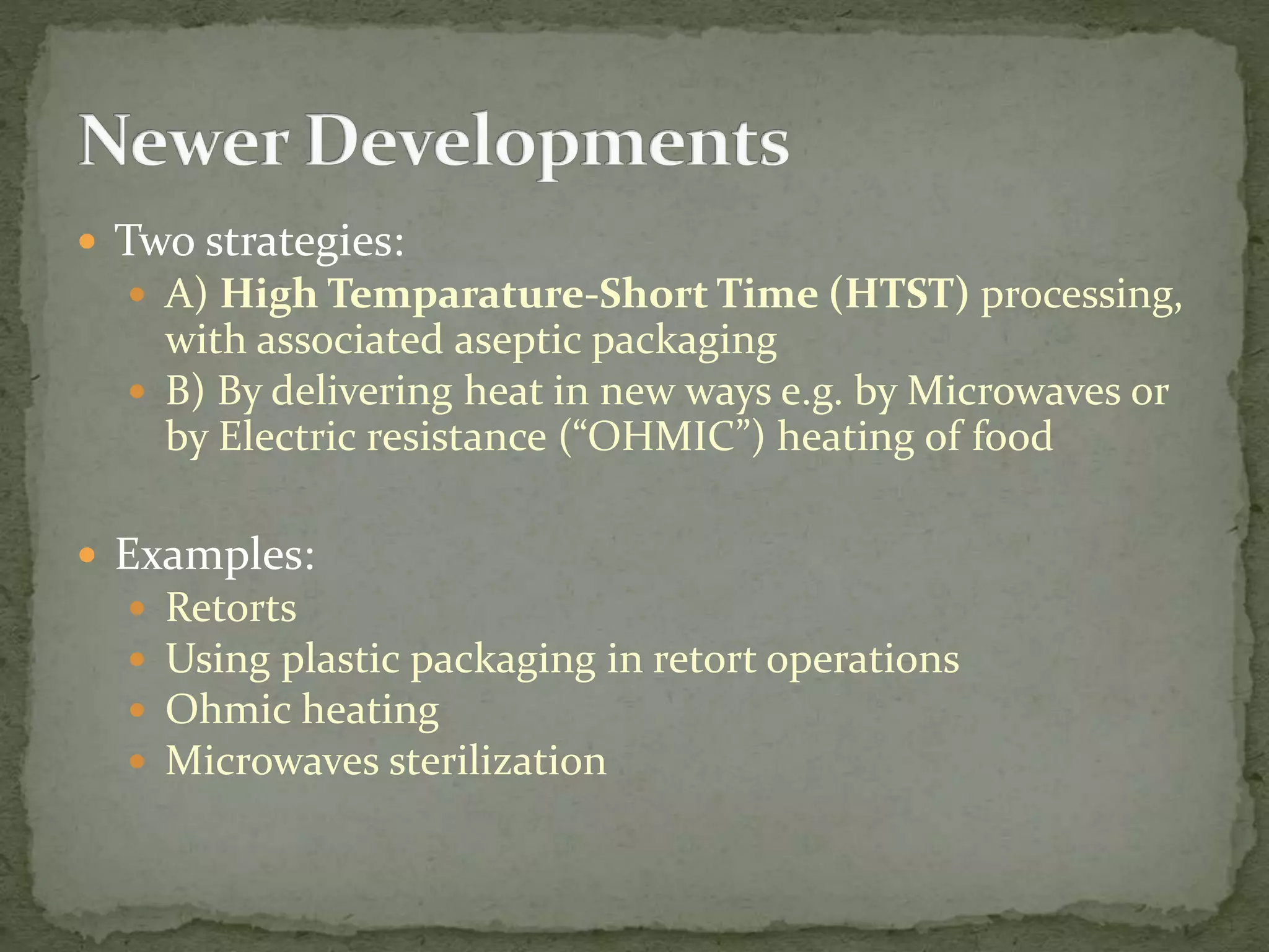  Two strategies:
 A) High Temparature-Short Time (HTST) processing,
with associated aseptic packaging
 B) By delivering heat in new ways e.g. by Microwaves or
by Electric resistance (“OHMIC”) heating of food
 Examples:
 Retorts
 Using plastic packaging in retort operations
 Ohmic heating
 Microwaves sterilization
 