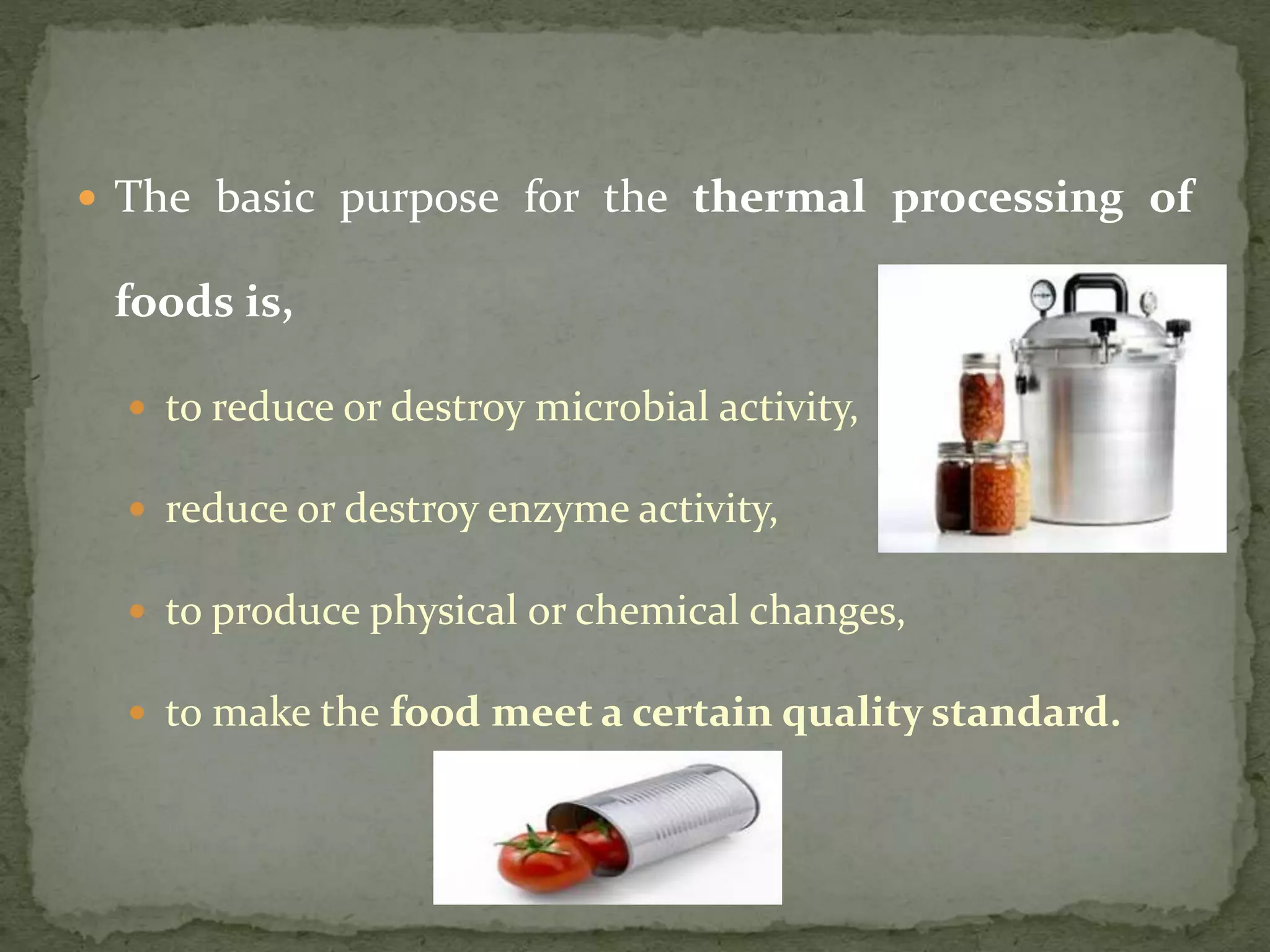 The basic purpose for the thermal processing of
foods is,
 to reduce or destroy microbial activity,
 reduce or destroy enzyme activity,
 to produce physical or chemical changes,
 to make the food meet a certain quality standard.
 