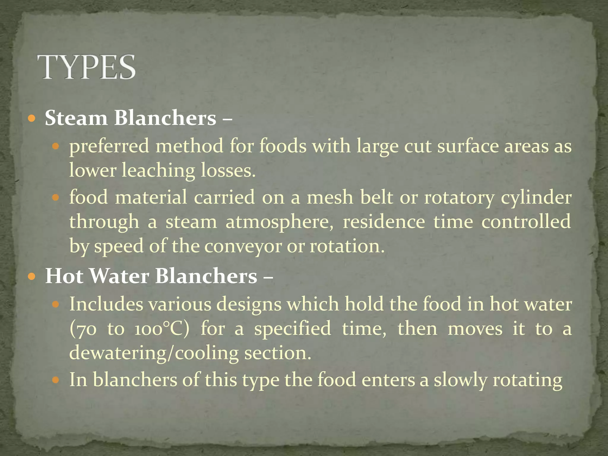  Steam Blanchers –
 preferred method for foods with large cut surface areas as
lower leaching losses.
 food material carried on a mesh belt or rotatory cylinder
through a steam atmosphere, residence time controlled
by speed of the conveyor or rotation.
 Hot Water Blanchers –
 Includes various designs which hold the food in hot water
(70 to 100°C) for a specified time, then moves it to a
dewatering/cooling section.
 In blanchers of this type the food enters a slowly rotating
 