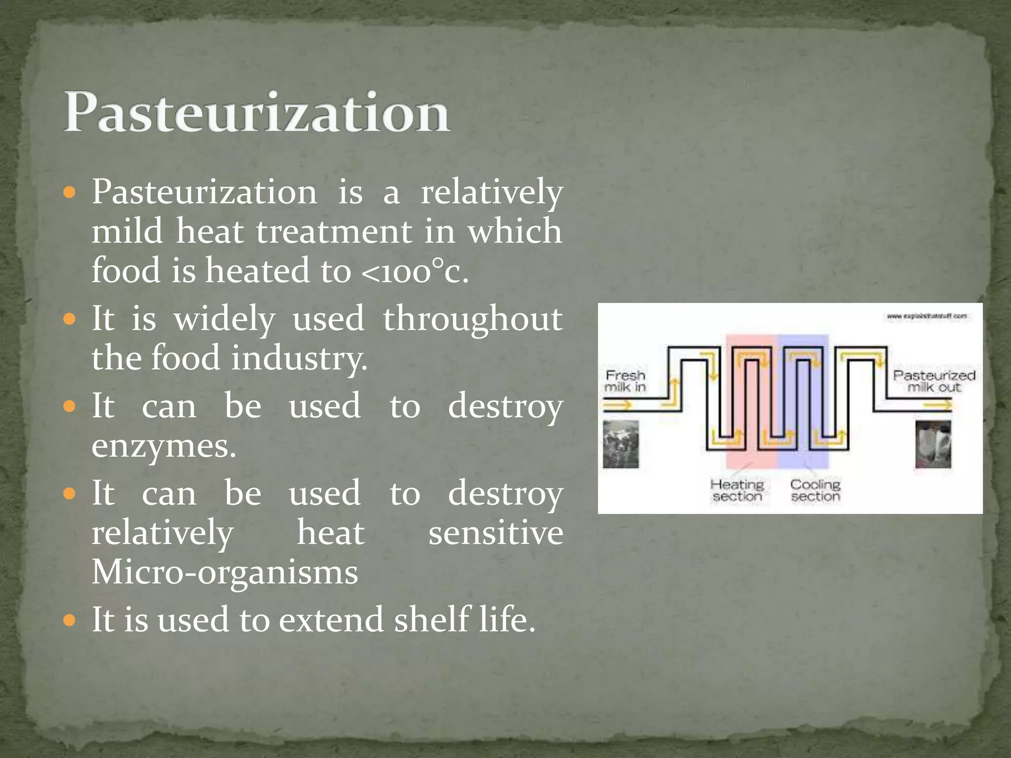  Pasteurization is a relatively
mild heat treatment in which
food is heated to <100°c.
 It is widely used throughout
the food industry.
 It can be used to destroy
enzymes.
 It can be used to destroy
relatively heat sensitive
Micro-organisms
 It is used to extend shelf life.
 