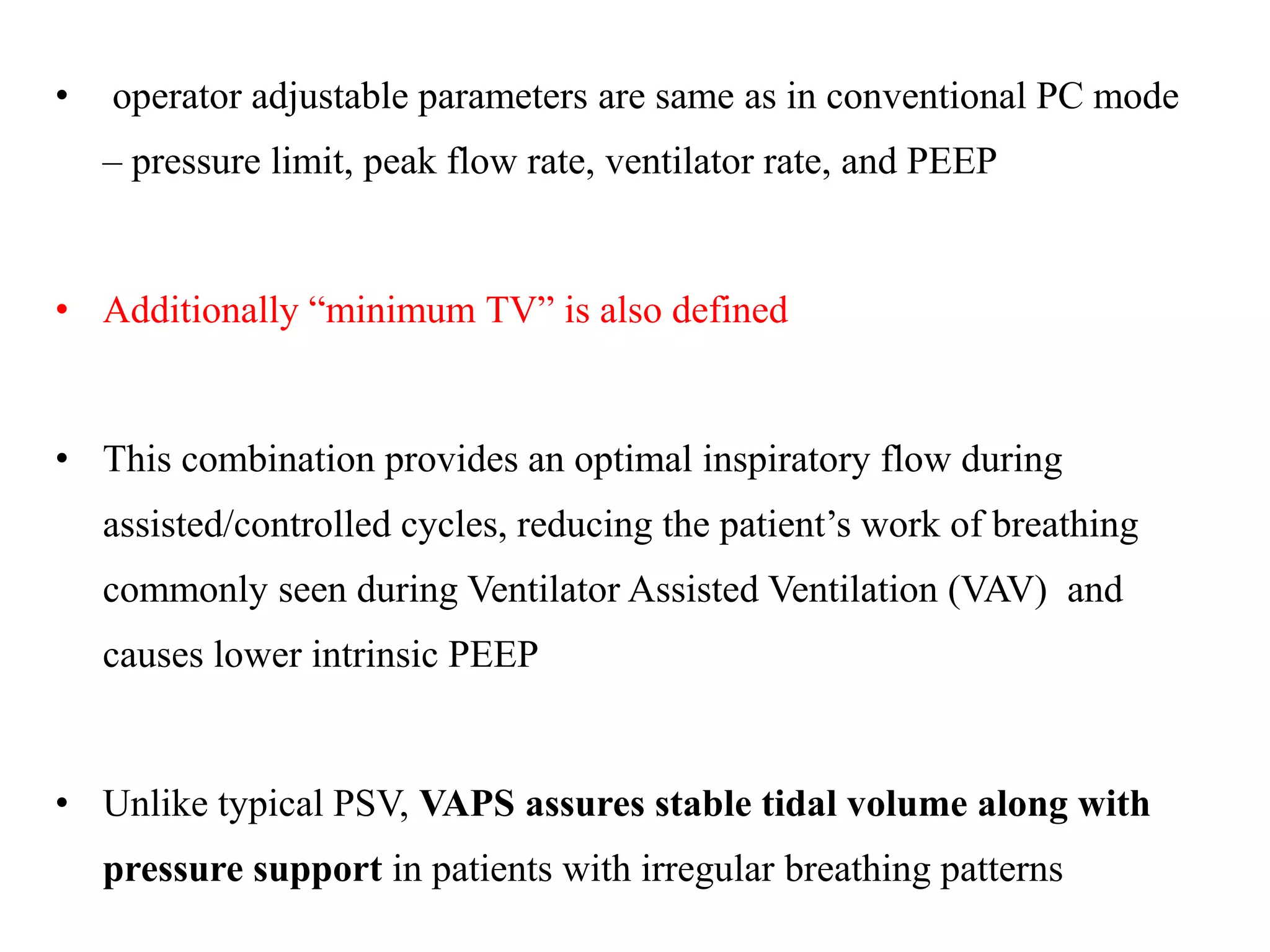 • operator adjustable parameters are same as in conventional PC mode
– pressure limit, peak flow rate, ventilator rate, and PEEP
• Additionally “minimum TV” is also defined
• This combination provides an optimal inspiratory flow during
assisted/controlled cycles, reducing the patient’s work of breathing
commonly seen during Ventilator Assisted Ventilation (VAV) and
causes lower intrinsic PEEP
• Unlike typical PSV, VAPS assures stable tidal volume along with
pressure support in patients with irregular breathing patterns
 
