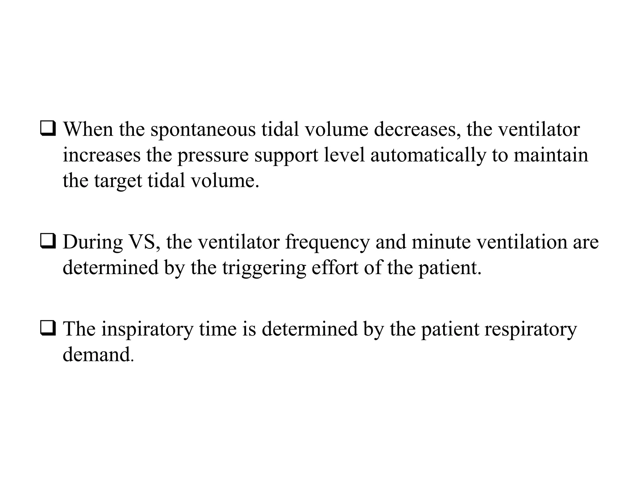  When the spontaneous tidal volume decreases, the ventilator
increases the pressure support level automatically to maintain
the target tidal volume.
 During VS, the ventilator frequency and minute ventilation are
determined by the triggering effort of the patient.
 The inspiratory time is determined by the patient respiratory
demand.
 