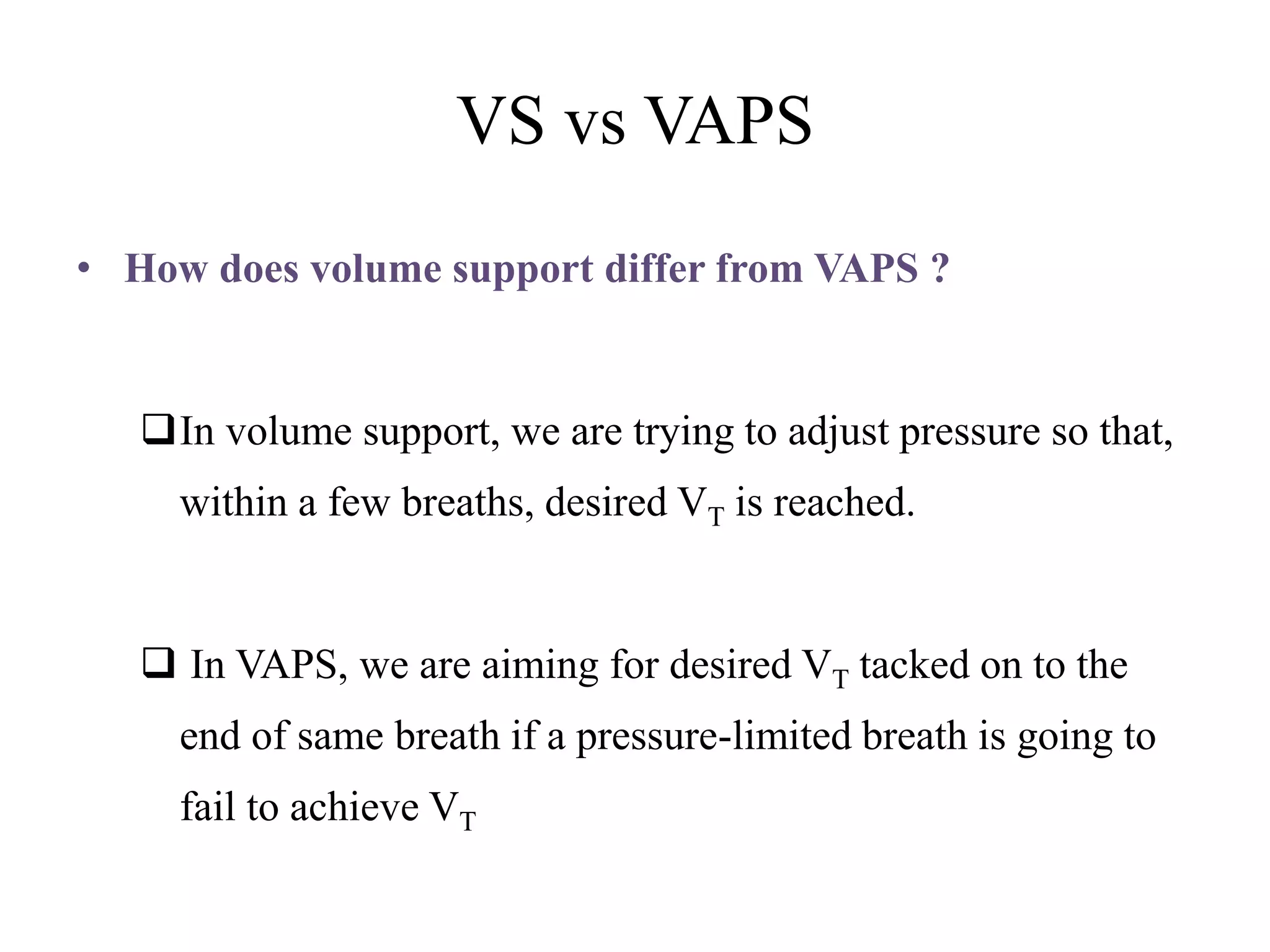 VS vs VAPS
• How does volume support differ from VAPS ?
In volume support, we are trying to adjust pressure so that,
within a few breaths, desired VT is reached.
 In VAPS, we are aiming for desired VT tacked on to the
end of same breath if a pressure-limited breath is going to
fail to achieve VT
 