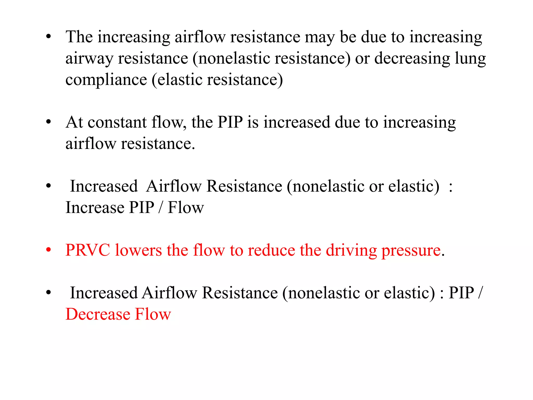 • The increasing airflow resistance may be due to increasing
airway resistance (nonelastic resistance) or decreasing lung
compliance (elastic resistance)
• At constant flow, the PIP is increased due to increasing
airflow resistance.
• Increased Airflow Resistance (nonelastic or elastic) :
Increase PIP / Flow
• PRVC lowers the flow to reduce the driving pressure.
• Increased Airflow Resistance (nonelastic or elastic) : PIP /
Decrease Flow
 