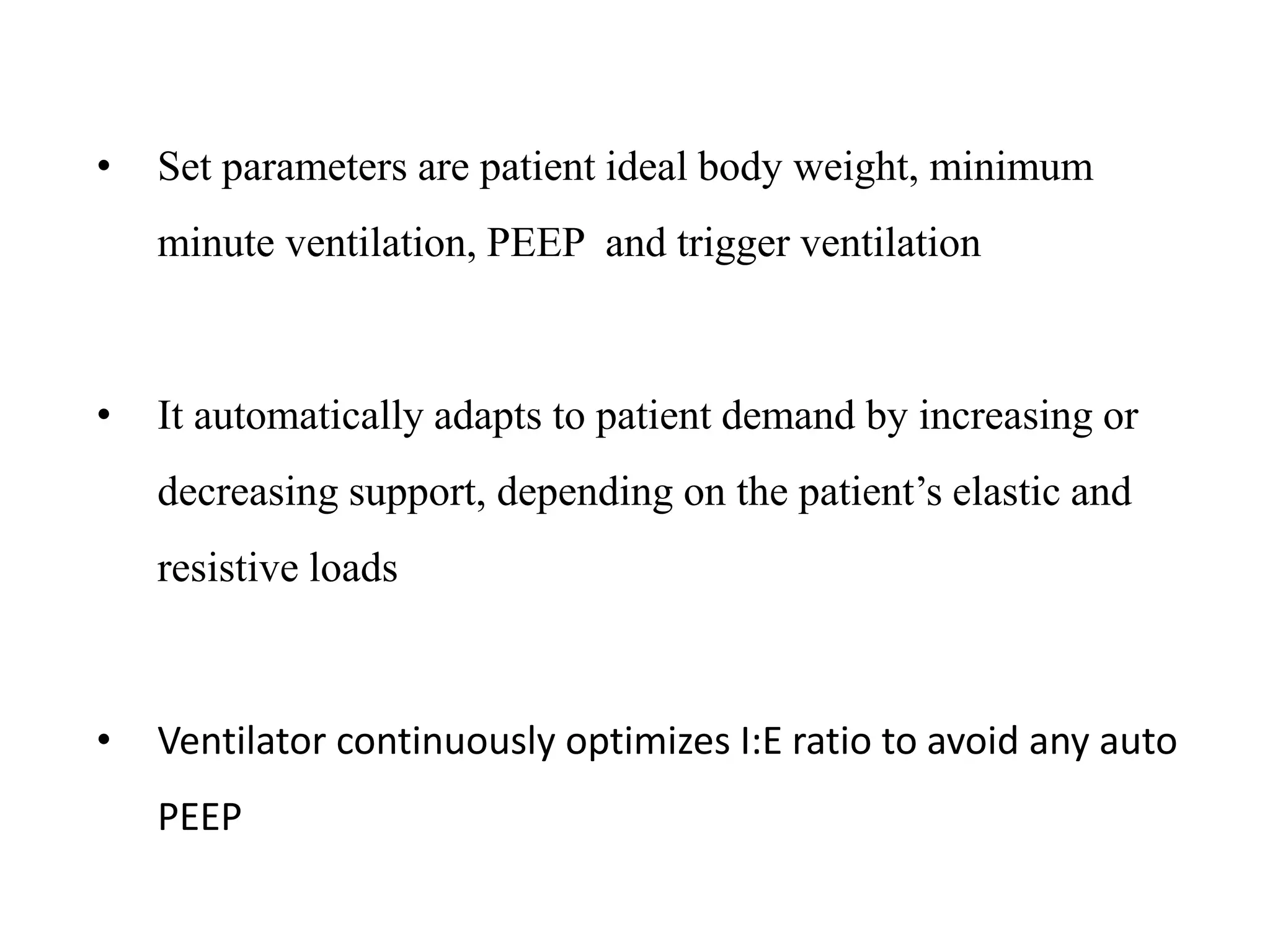 • Set parameters are patient ideal body weight, minimum
minute ventilation, PEEP and trigger ventilation
• It automatically adapts to patient demand by increasing or
decreasing support, depending on the patient’s elastic and
resistive loads
• Ventilator continuously optimizes I:E ratio to avoid any auto
PEEP
 