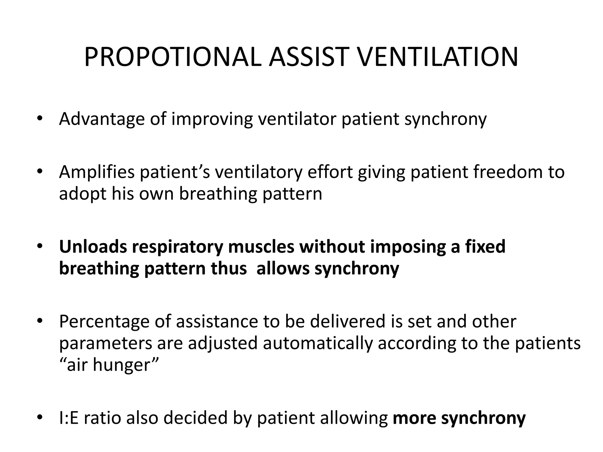 PROPOTIONAL ASSIST VENTILATION
• Advantage of improving ventilator patient synchrony
• Amplifies patient’s ventilatory effort giving patient freedom to
adopt his own breathing pattern
• Unloads respiratory muscles without imposing a fixed
breathing pattern thus allows synchrony
• Percentage of assistance to be delivered is set and other
parameters are adjusted automatically according to the patients
“air hunger”
• I:E ratio also decided by patient allowing more synchrony
 