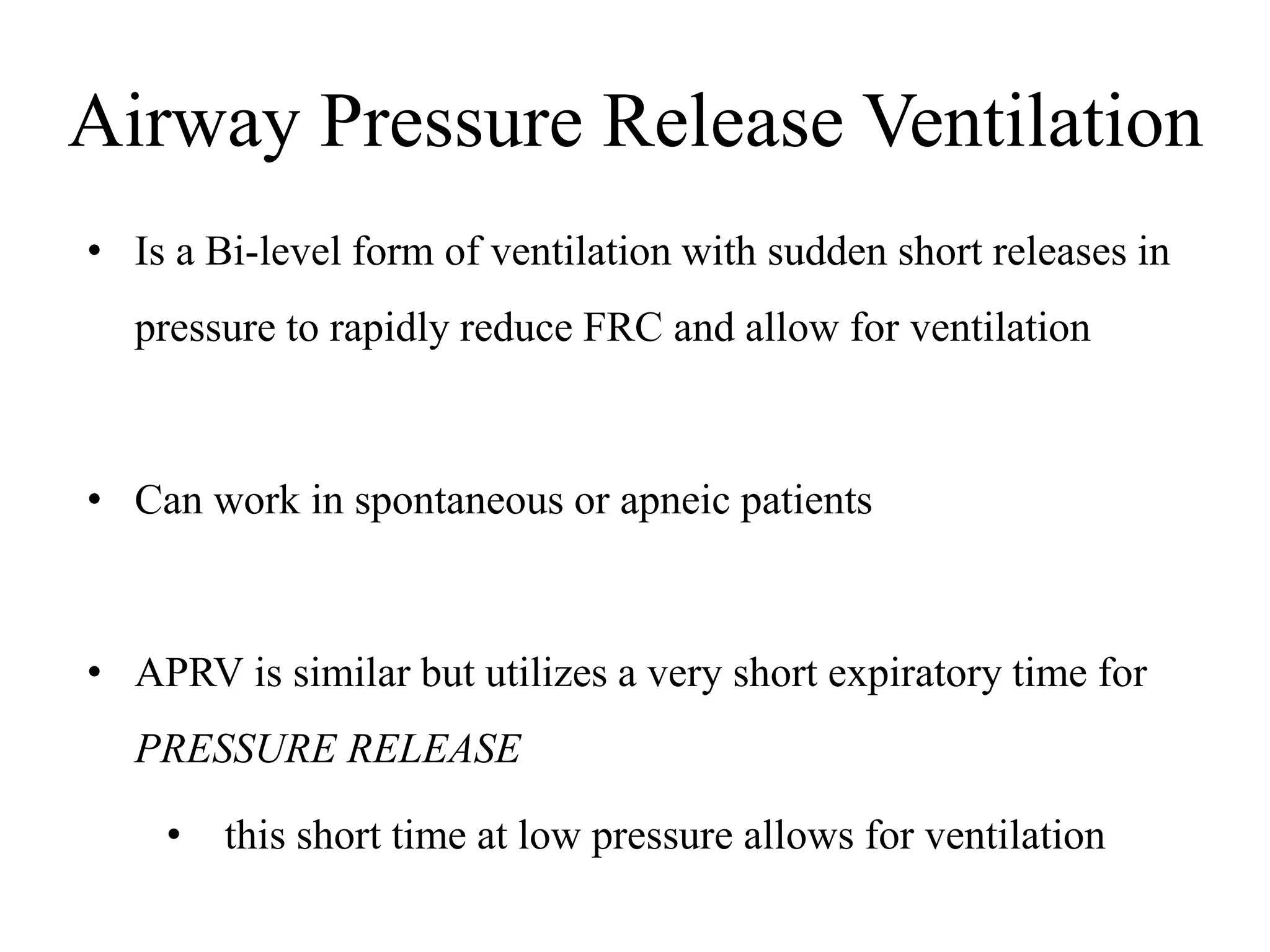 Airway Pressure Release Ventilation
• Is a Bi-level form of ventilation with sudden short releases in
pressure to rapidly reduce FRC and allow for ventilation
• Can work in spontaneous or apneic patients
• APRV is similar but utilizes a very short expiratory time for
PRESSURE RELEASE
• this short time at low pressure allows for ventilation
 