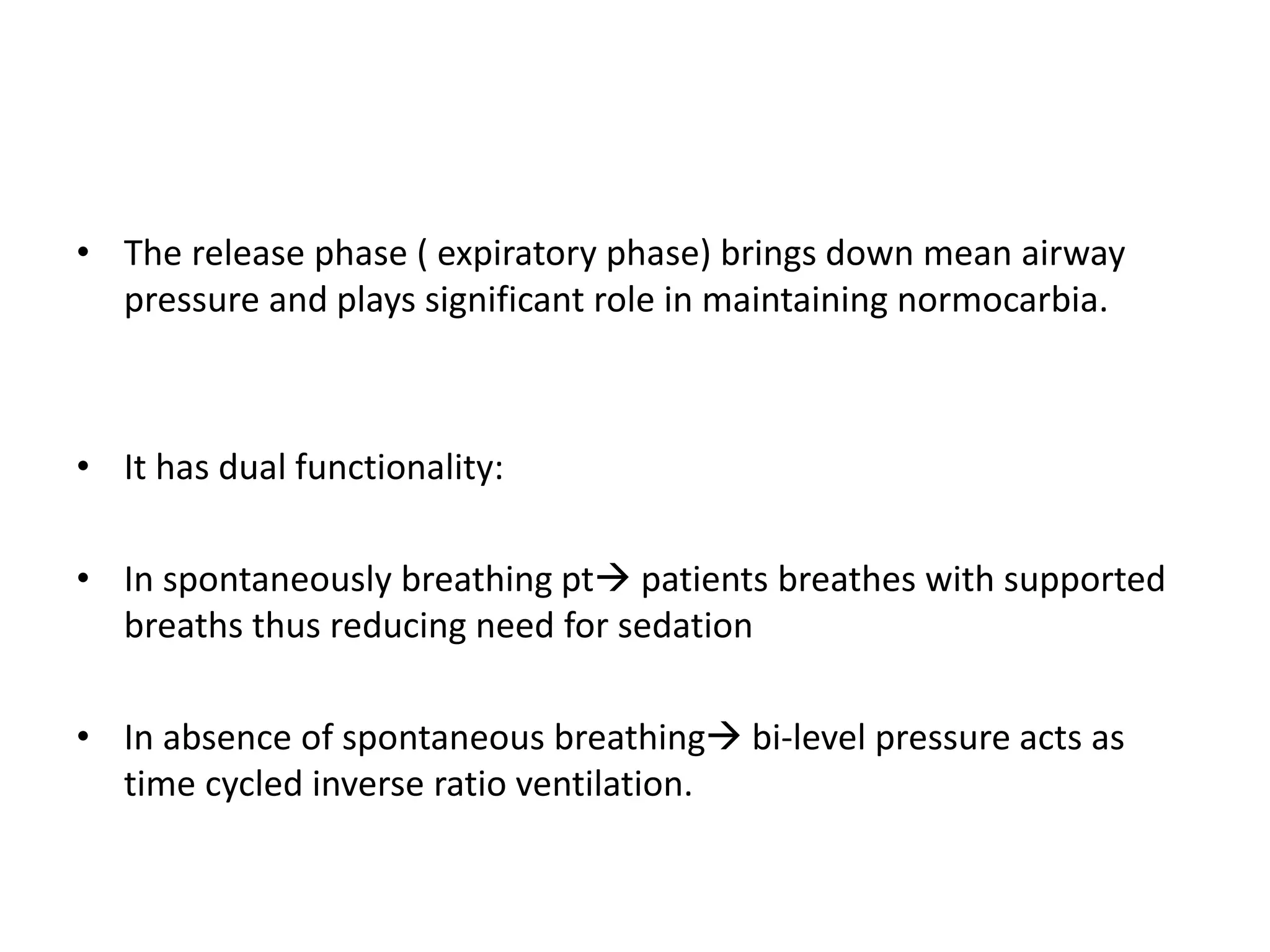 • The release phase ( expiratory phase) brings down mean airway
pressure and plays significant role in maintaining normocarbia.
• It has dual functionality:
• In spontaneously breathing pt patients breathes with supported
breaths thus reducing need for sedation
• In absence of spontaneous breathing bi-level pressure acts as
time cycled inverse ratio ventilation.
 