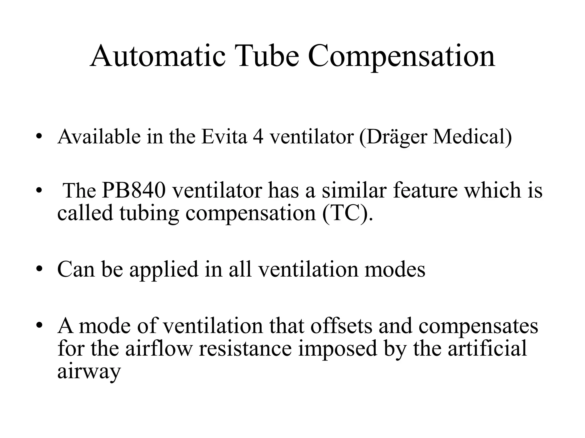 Automatic Tube Compensation
• Available in the Evita 4 ventilator (Dräger Medical)
• The PB840 ventilator has a similar feature which is
called tubing compensation (TC).
• Can be applied in all ventilation modes
• A mode of ventilation that offsets and compensates
for the airflow resistance imposed by the artificial
airway
 