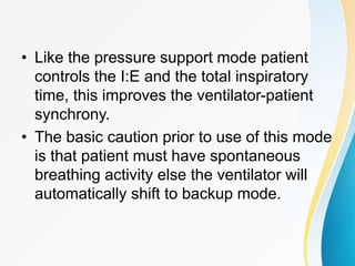 • Like the pressure support mode patient
controls the I:E and the total inspiratory
time, this improves the ventilator-patient
synchrony.
• The basic caution prior to use of this mode
is that patient must have spontaneous
breathing activity else the ventilator will
automatically shift to backup mode.
 