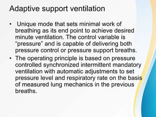 Adaptive support ventilation
• Unique mode that sets minimal work of
breathing as its end point to achieve desired
minute ventilation. The control variable is
“pressure” and is capable of delivering both
pressure control or pressure support breaths.
• The operating principle is based on pressure
controlled synchronized intermittent mandatory
ventilation with automatic adjustments to set
pressure level and respiratory rate on the basis
of measured lung mechanics in the previous
breaths.
 