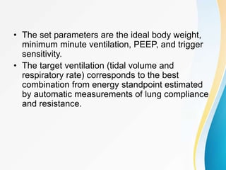 • The set parameters are the ideal body weight,
minimum minute ventilation, PEEP, and trigger
sensitivity.
• The target ventilation (tidal volume and
respiratory rate) corresponds to the best
combination from energy standpoint estimated
by automatic measurements of lung compliance
and resistance.
 