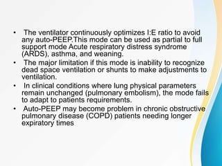 • The ventilator continuously optimizes I:E ratio to avoid
any auto-PEEP.This mode can be used as partial to full
support mode Acute respiratory distress syndrome
(ARDS), asthma, and weaning.
• The major limitation if this mode is inability to recognize
dead space ventilation or shunts to make adjustments to
ventilation.
• In clinical conditions where lung physical parameters
remain unchanged (pulmonary embolism), the mode fails
to adapt to patients requirements.
• Auto-PEEP may become problem in chronic obstructive
pulmonary disease (COPD) patients needing longer
expiratory times
 