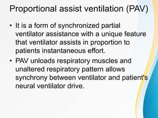 Proportional assist ventilation (PAV)
• It is a form of synchronized partial
ventilator assistance with a unique feature
that ventilator assists in proportion to
patients instantaneous effort.
• PAV unloads respiratory muscles and
unaltered respiratory pattern allows
synchrony between ventilator and patient's
neural ventilator drive.
 